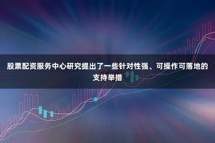 股票配资服务中心研究提出了一些针对性强、可操作可落地的支持举措