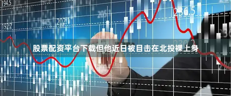 股票配资平台下载但他近日被目击在北投裸上身