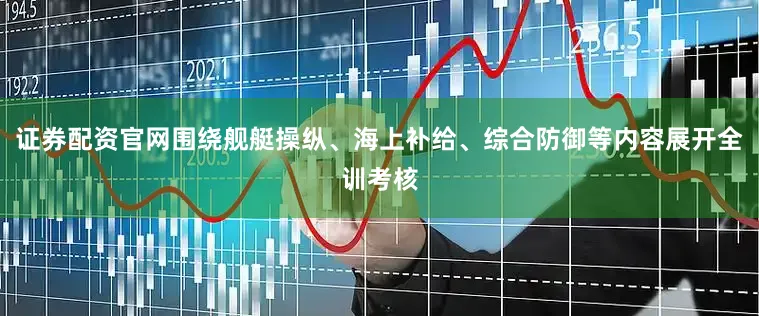 证券配资官网围绕舰艇操纵、海上补给、综合防御等内容展开全训考核