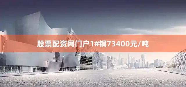股票配资网门户1#铜73400元/吨