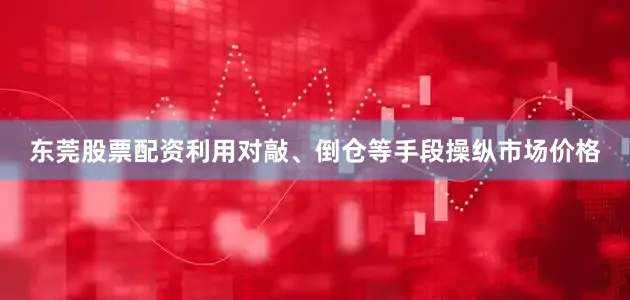 东莞股票配资利用对敲、倒仓等手段操纵市场价格
