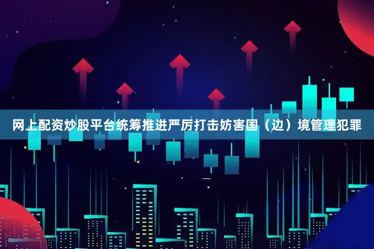 网上配资炒股平台统筹推进严厉打击妨害国（边）境管理犯罪