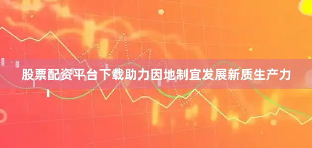 股票配资平台下载助力因地制宜发展新质生产力