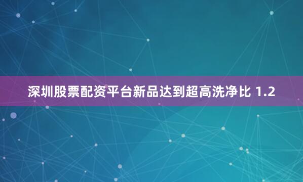 深圳股票配资平台新品达到超高洗净比 1.2