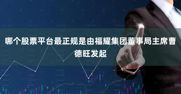 哪个股票平台最正规是由福耀集团董事局主席曹德旺发起