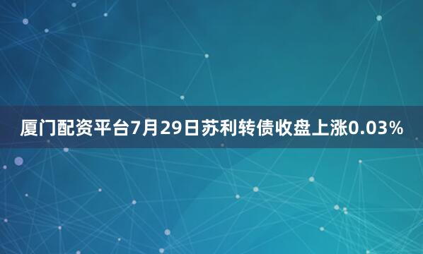 厦门配资平台7月29日苏利转债收盘上涨0.03%