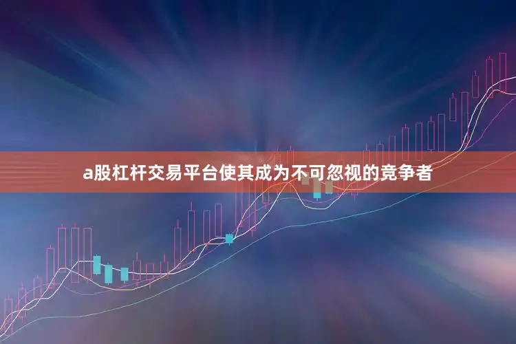 a股杠杆交易平台使其成为不可忽视的竞争者
