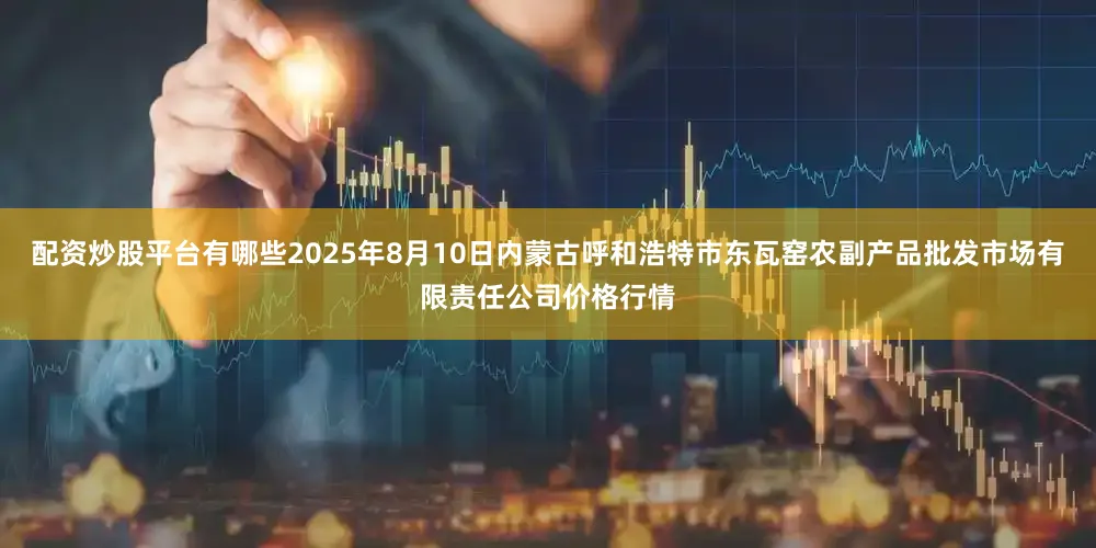 配资炒股平台有哪些2025年8月10日内蒙古呼和浩特市东瓦窑农副产品批发市场有限责任公司价格行情
