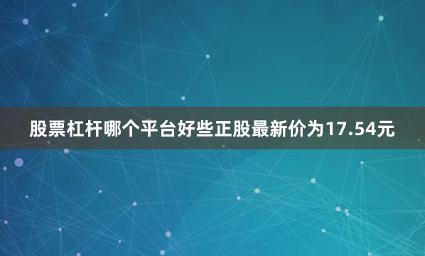 股票杠杆哪个平台好些正股最新价为17.54元
